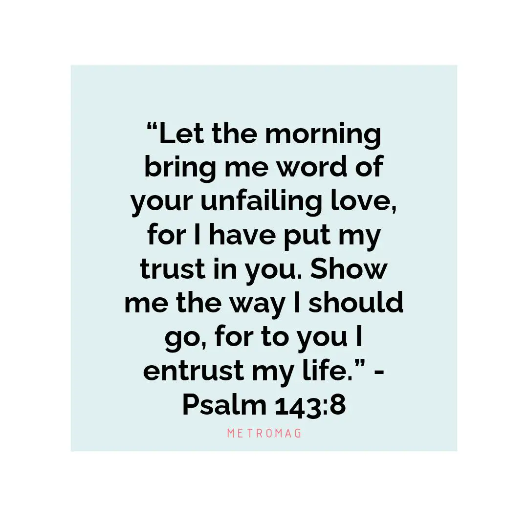 “Let the morning bring me word of your unfailing love, for I have put my trust in you. Show me the way I should go, for to you I entrust my life.” - Psalm 143:8