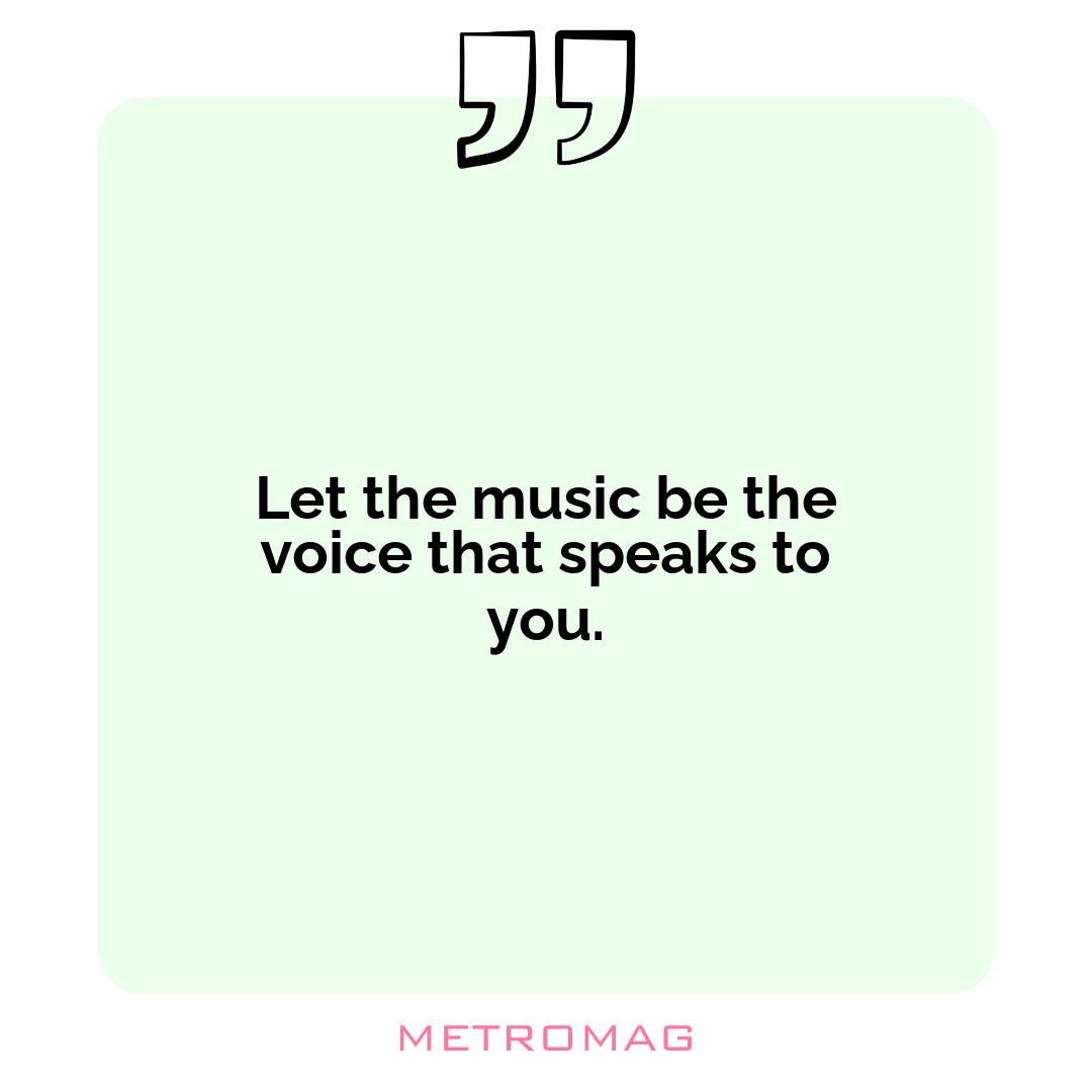 Let the music be the voice that speaks to you.