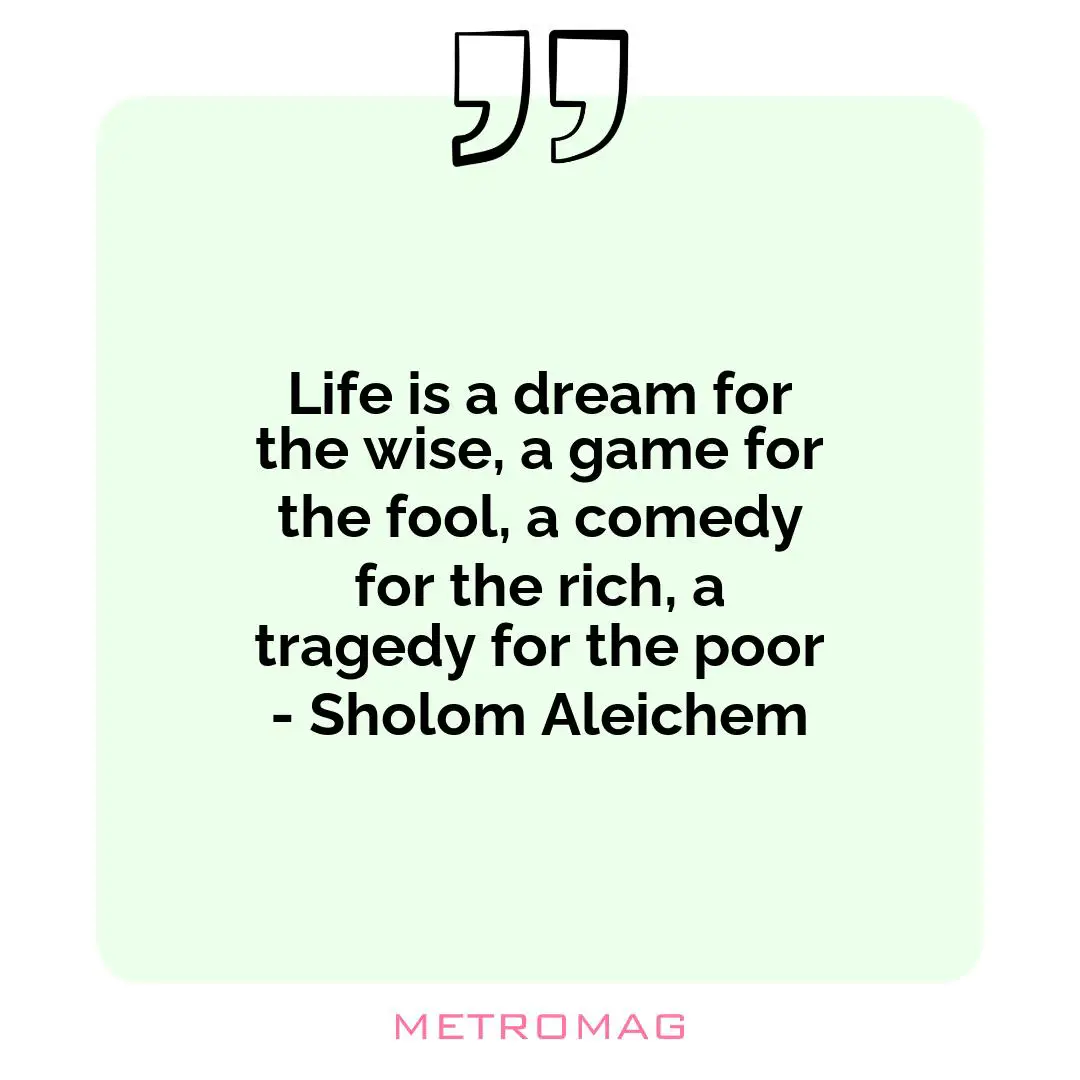 Life is a dream for the wise, a game for the fool, a comedy for the rich, a tragedy for the poor - Sholom Aleichem