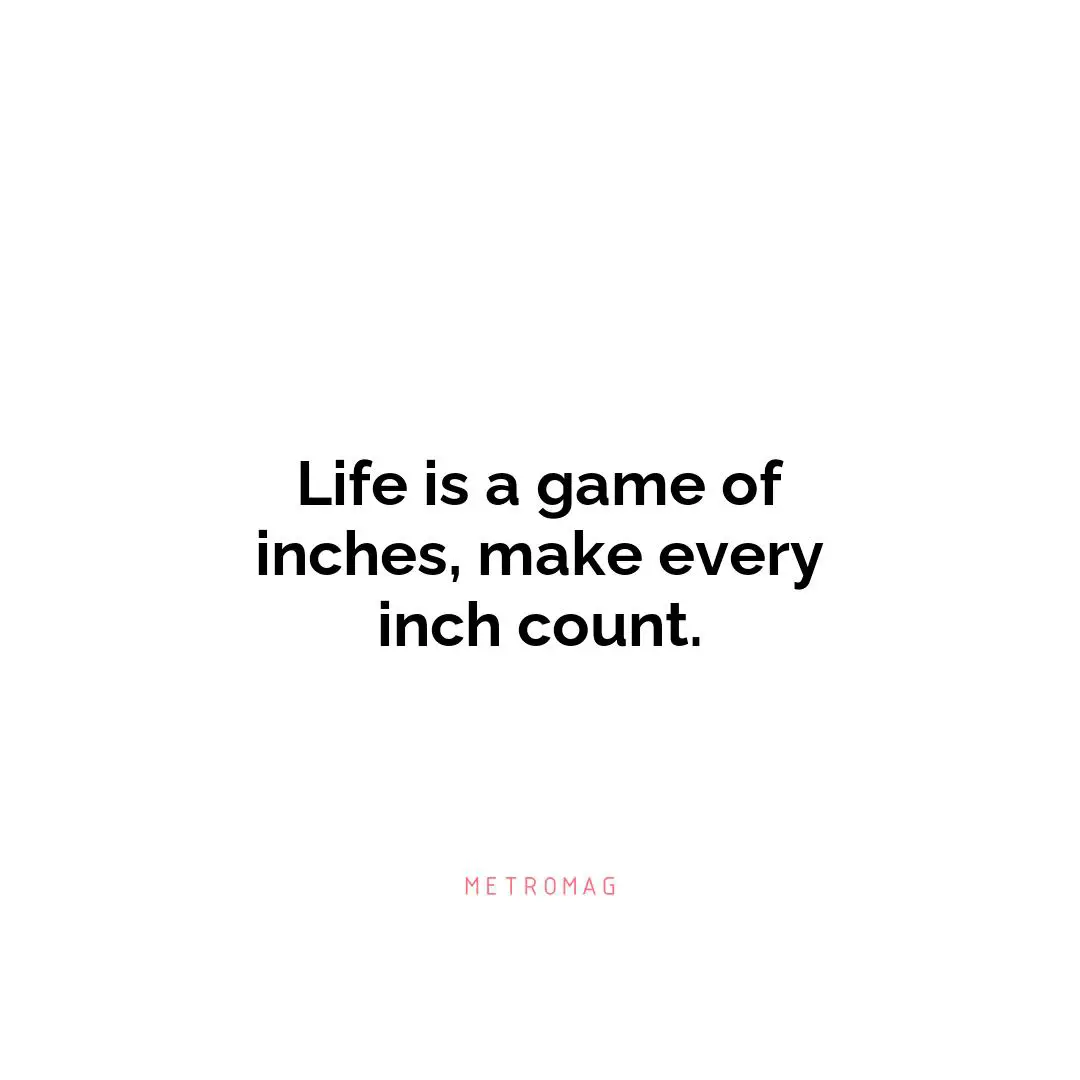 Life is a game of inches, make every inch count.