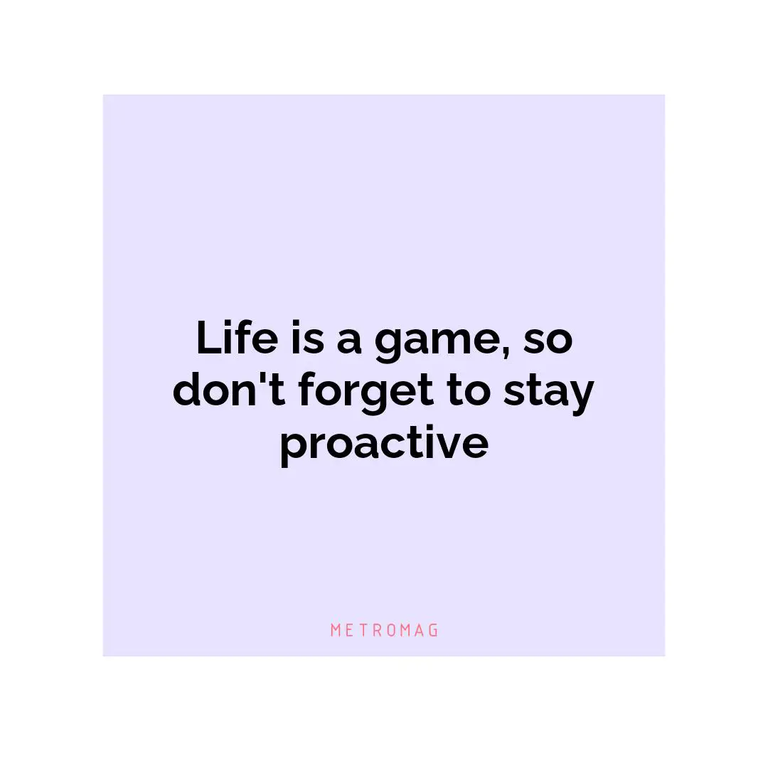 Life is a game, so don't forget to stay proactive