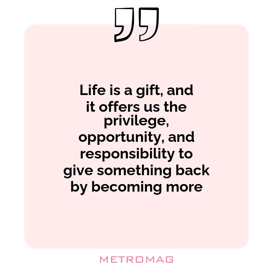Life is a gift, and it offers us the privilege, opportunity, and responsibility to give something back by becoming more