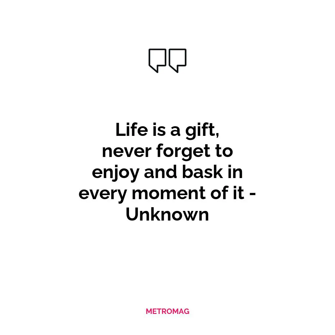 Life is a gift, never forget to enjoy and bask in every moment of it - Unknown