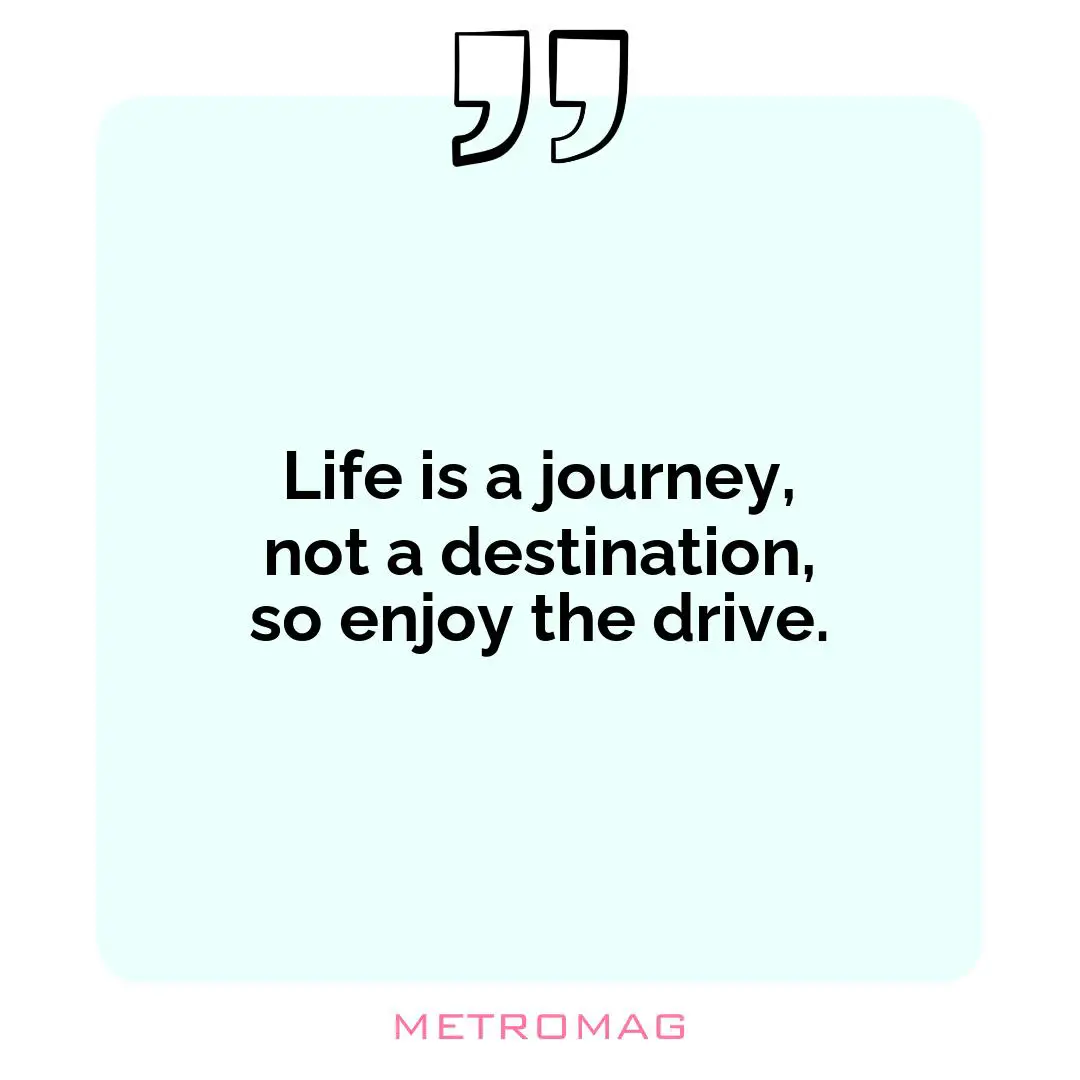 Life is a journey, not a destination, so enjoy the drive.