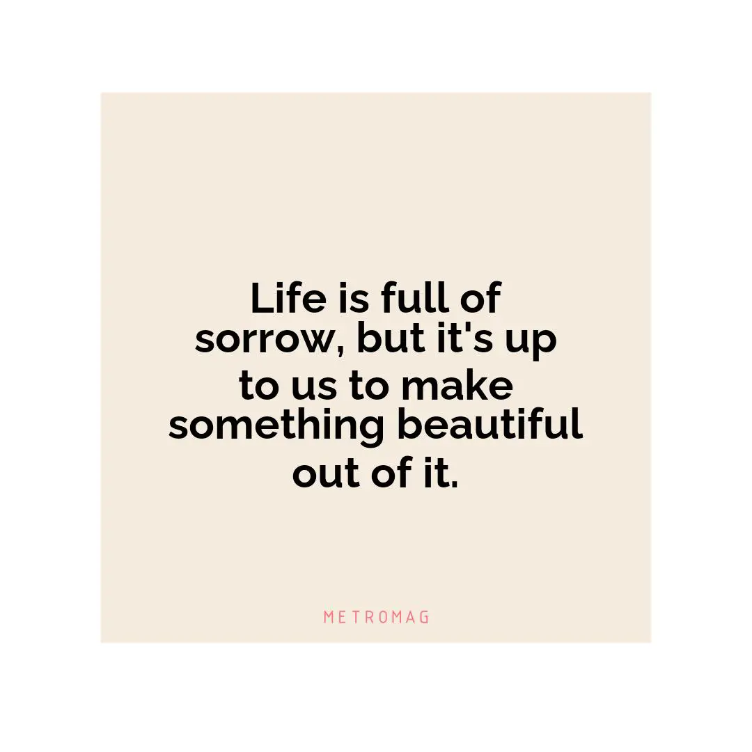 Life is full of sorrow, but it's up to us to make something beautiful out of it.