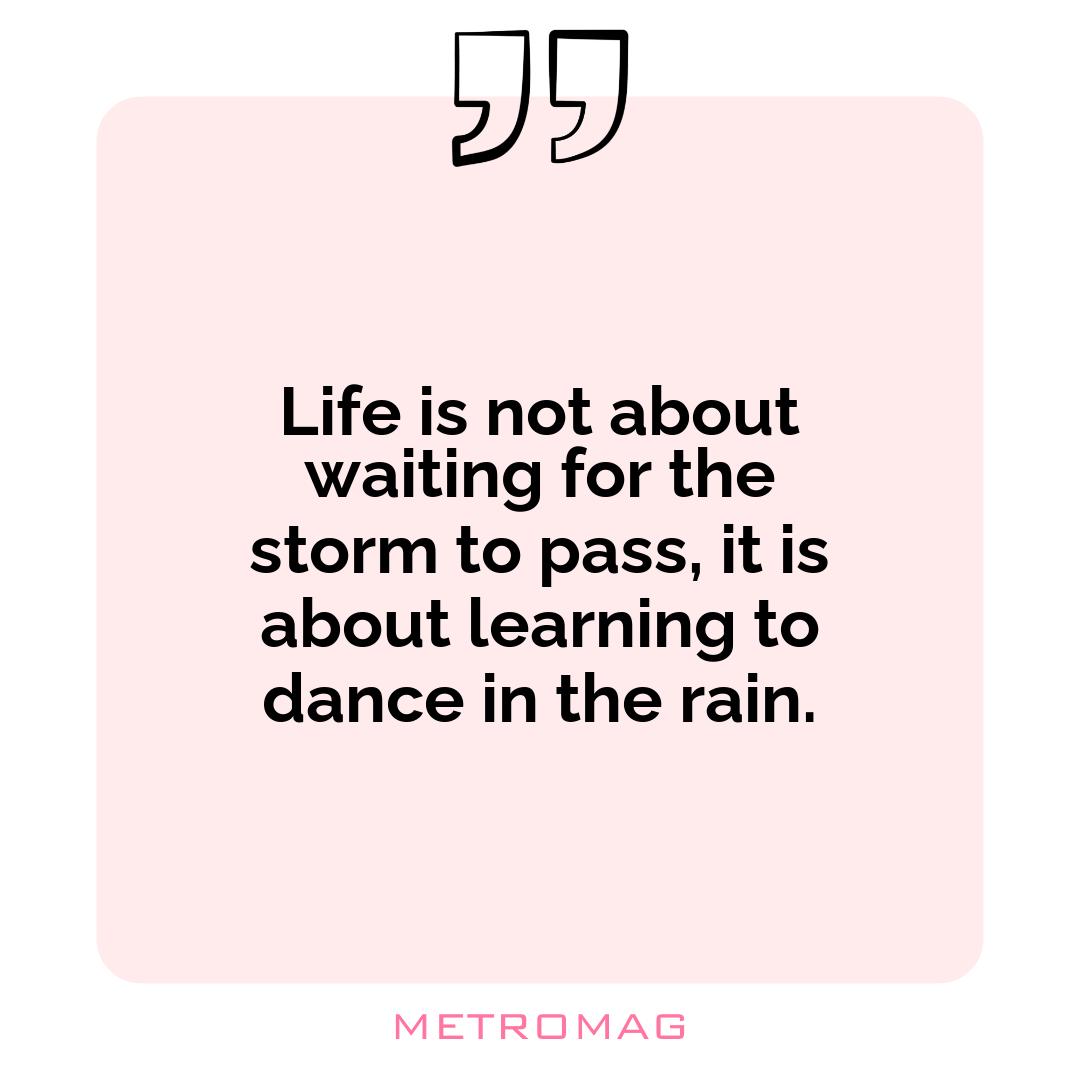 Life is not about waiting for the storm to pass, it is about learning to dance in the rain.