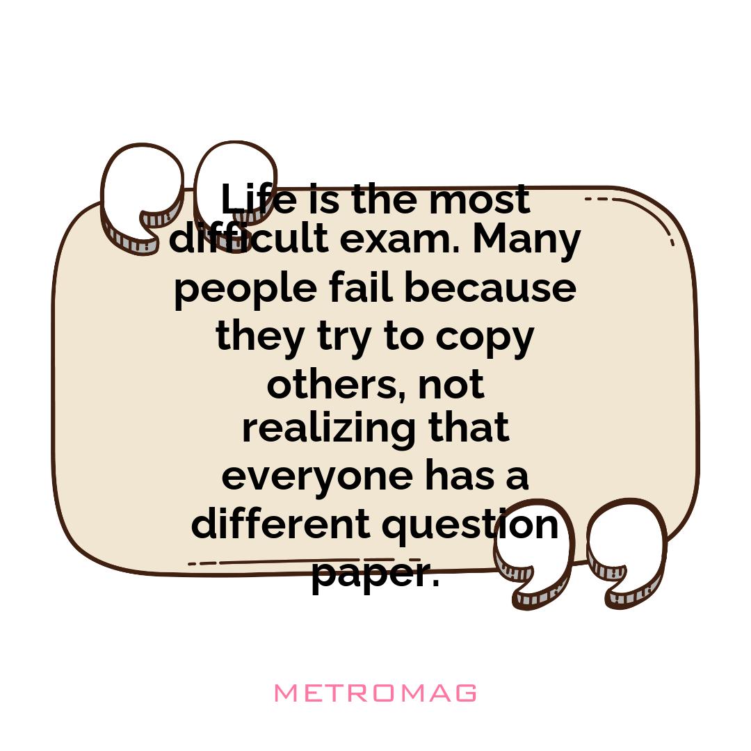 Life is the most difficult exam. Many people fail because they try to copy others, not realizing that everyone has a different question paper.