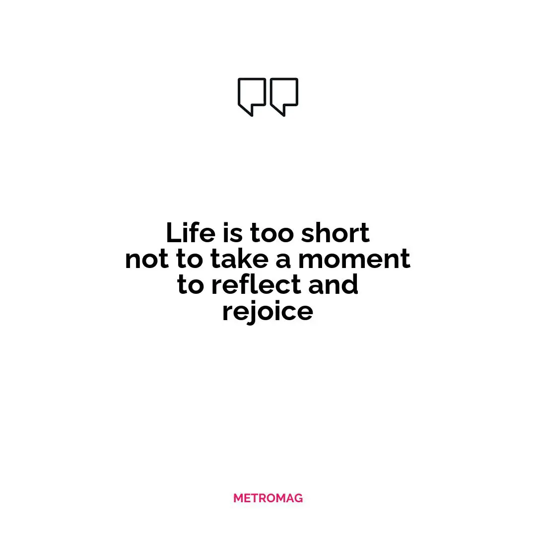 Life is too short not to take a moment to reflect and rejoice