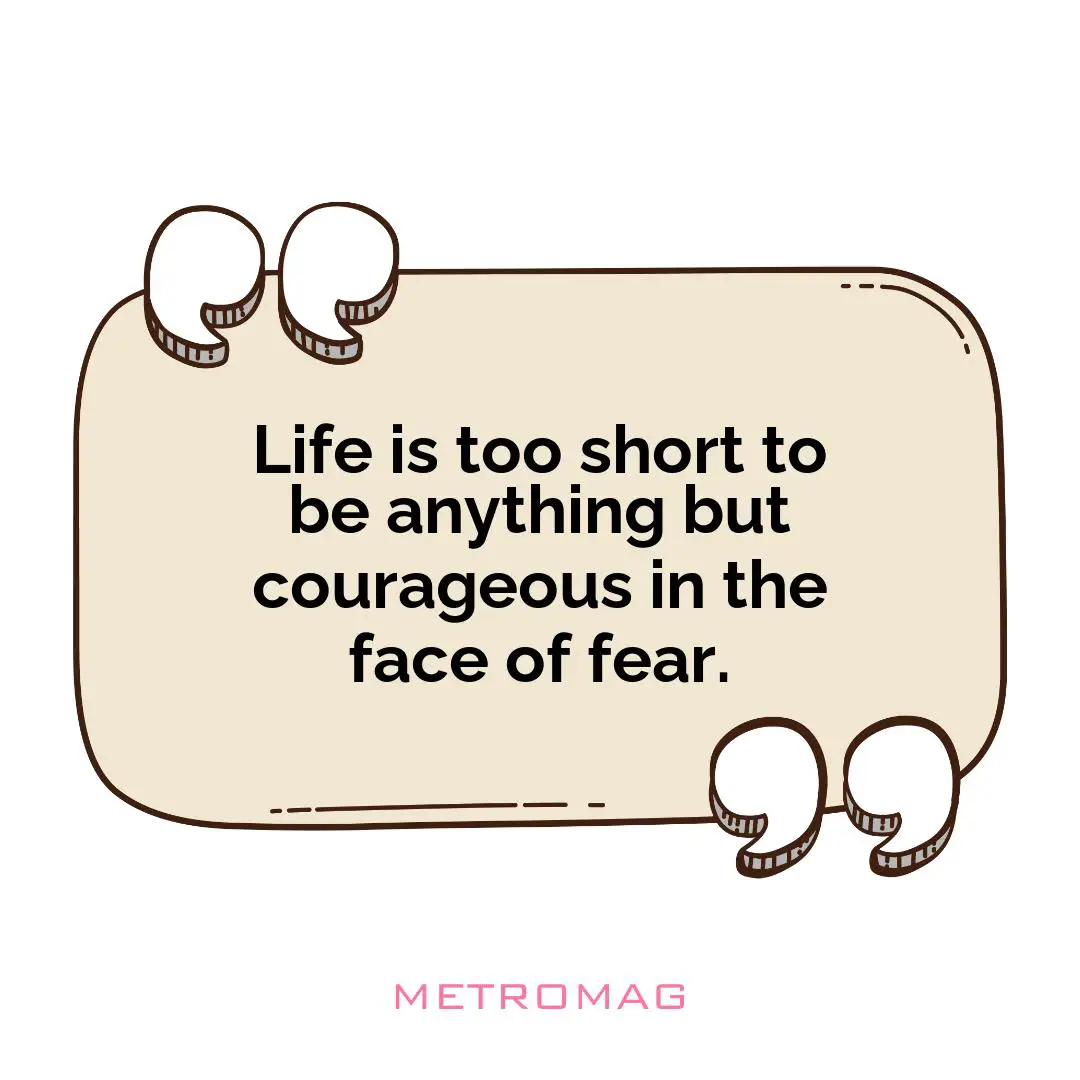 Life is too short to be anything but courageous in the face of fear.