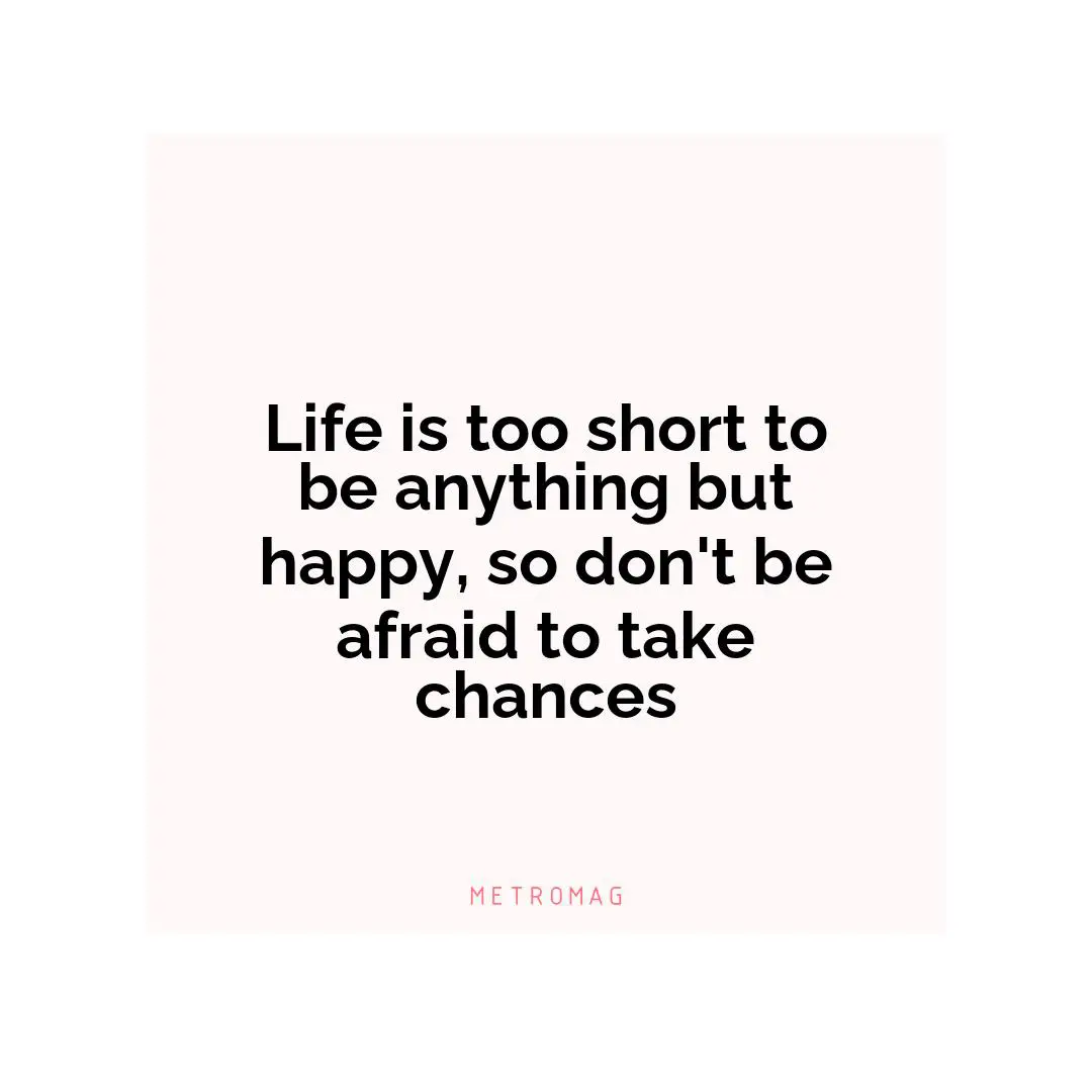 Life is too short to be anything but happy, so don't be afraid to take chances