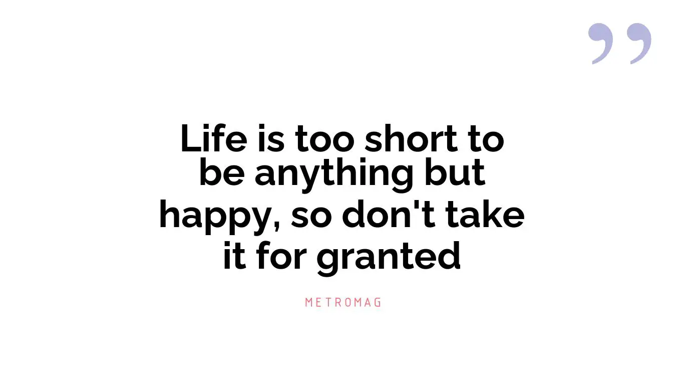 Life is too short to be anything but happy, so don't take it for granted