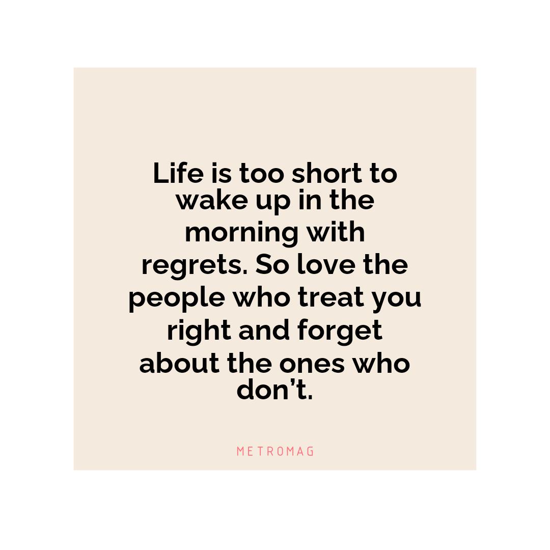 Life is too short to wake up in the morning with regrets. So love the people who treat you right and forget about the ones who don’t.