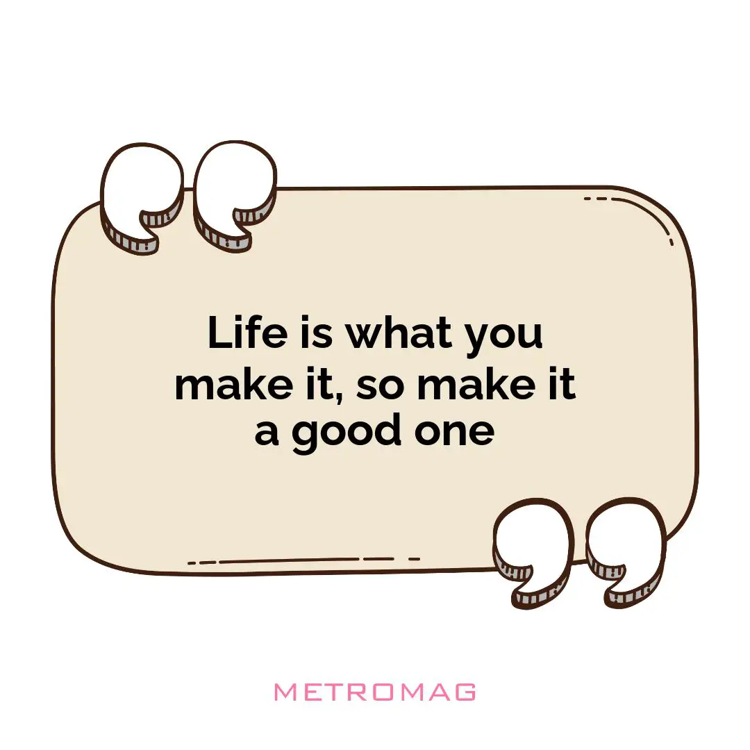 Life is what you make it, so make it a good one