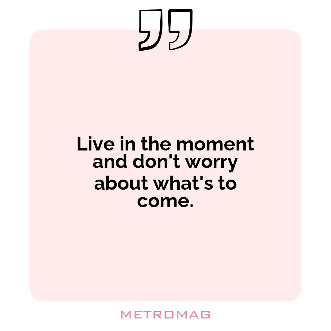 Live in the moment and don't worry about what's to come.