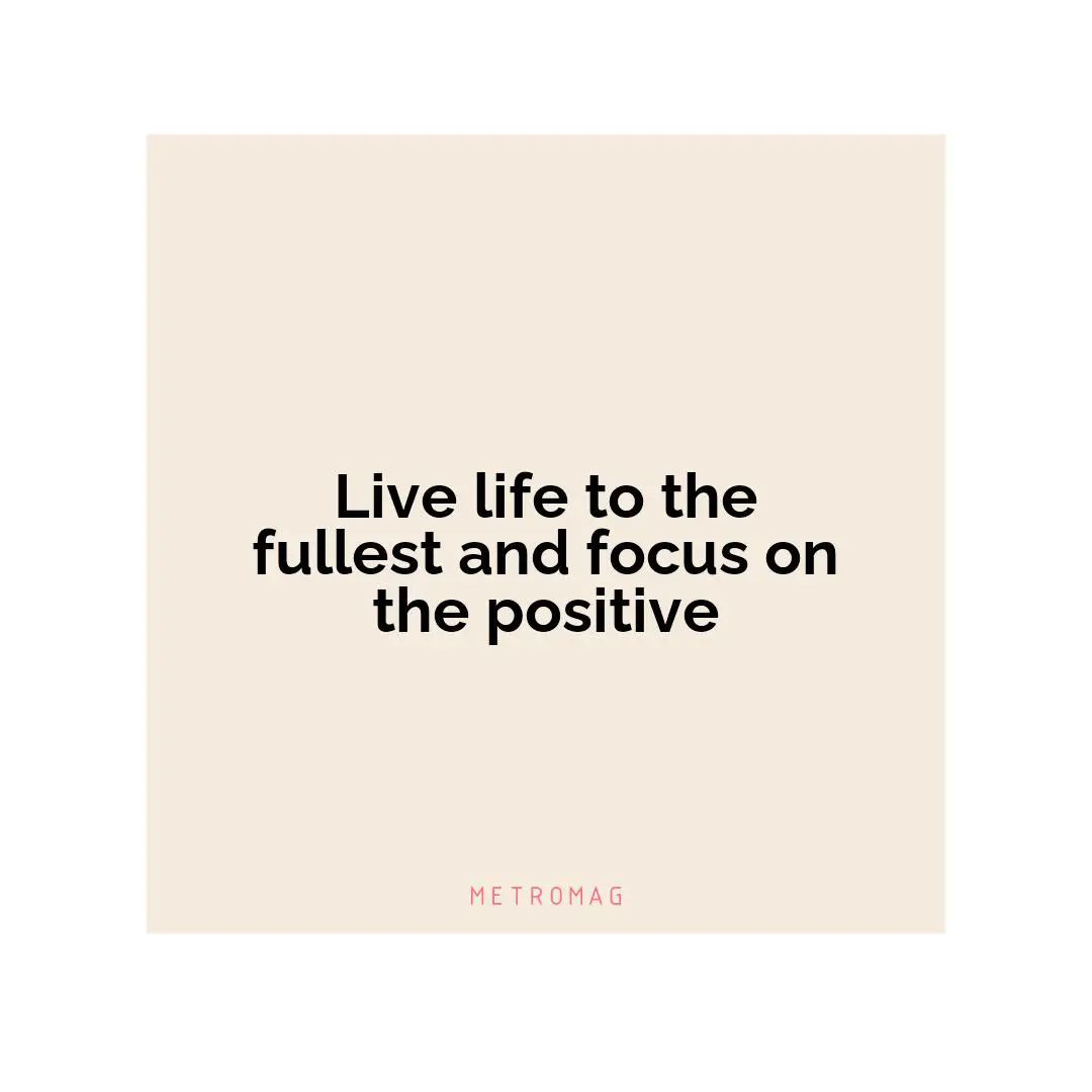 Live life to the fullest and focus on the positive