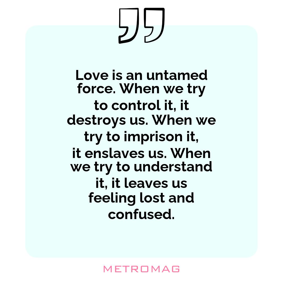Love is an untamed force. When we try to control it, it destroys us. When we try to imprison it, it enslaves us. When we try to understand it, it leaves us feeling lost and confused.