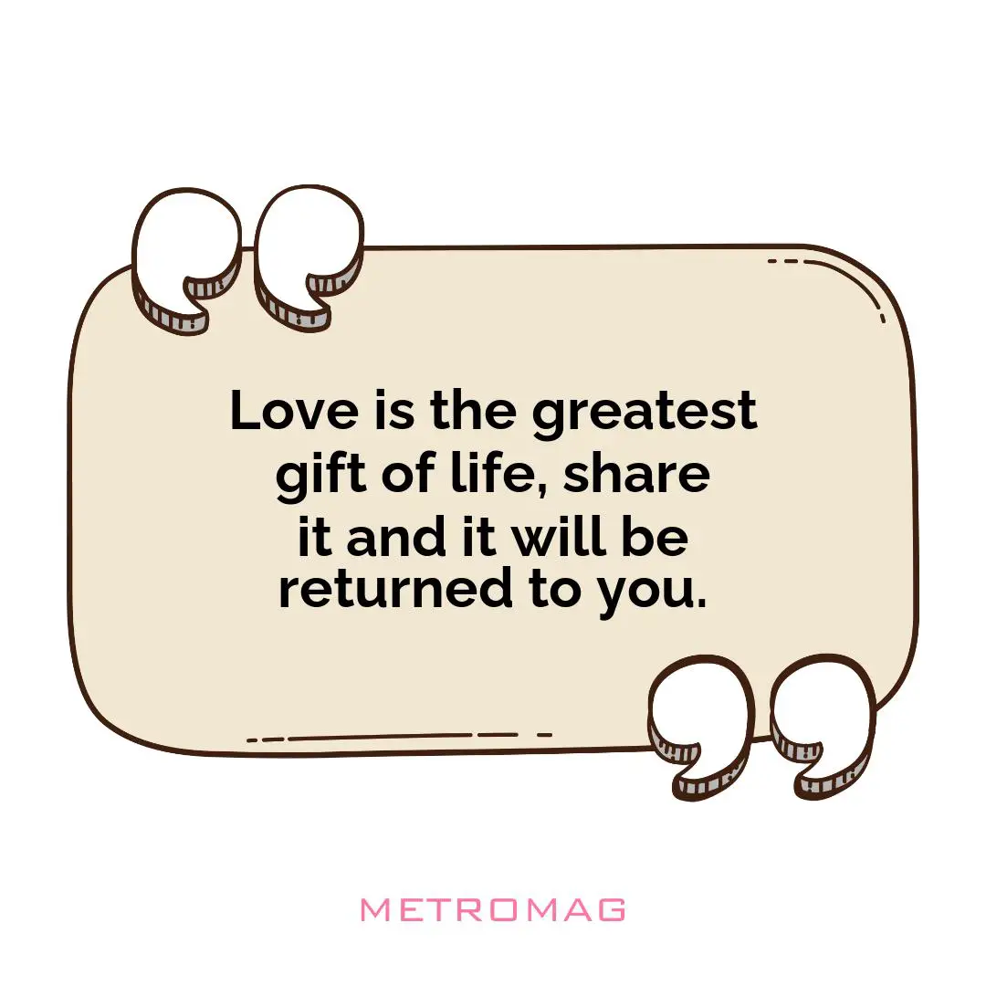 Love is the greatest gift of life, share it and it will be returned to you.