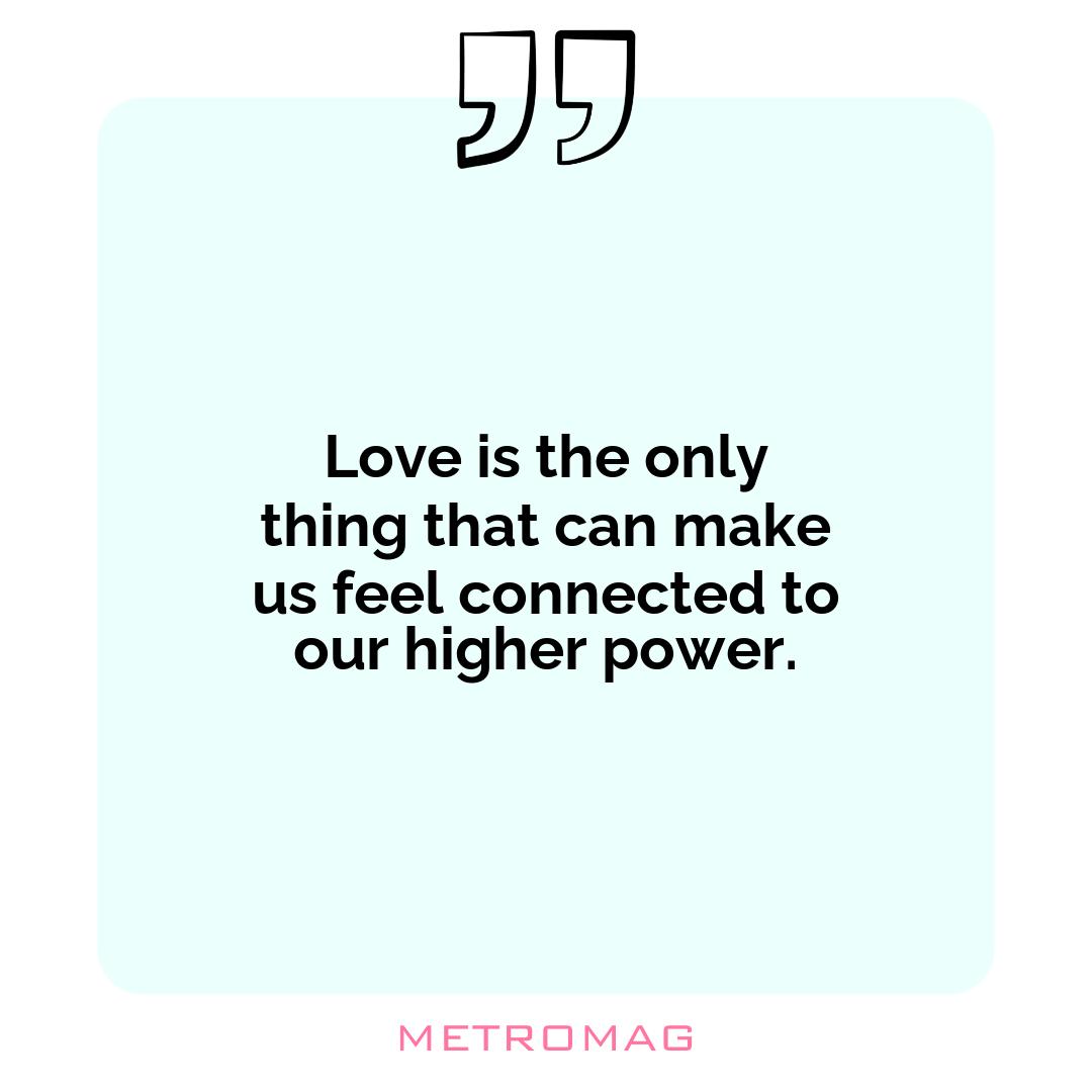 Love is the only thing that can make us feel connected to our higher power.