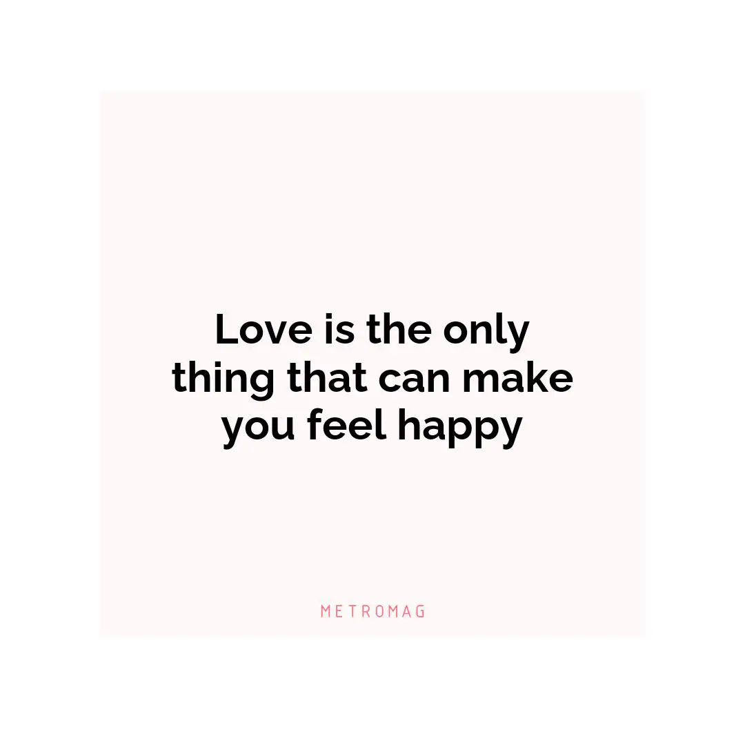 Love is the only thing that can make you feel happy