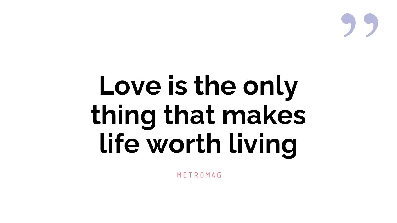 Love is the only thing that makes life worth living
