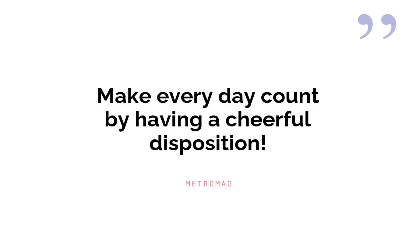 Make every day count by having a cheerful disposition!