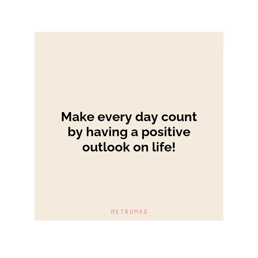 Make every day count by having a positive outlook on life!