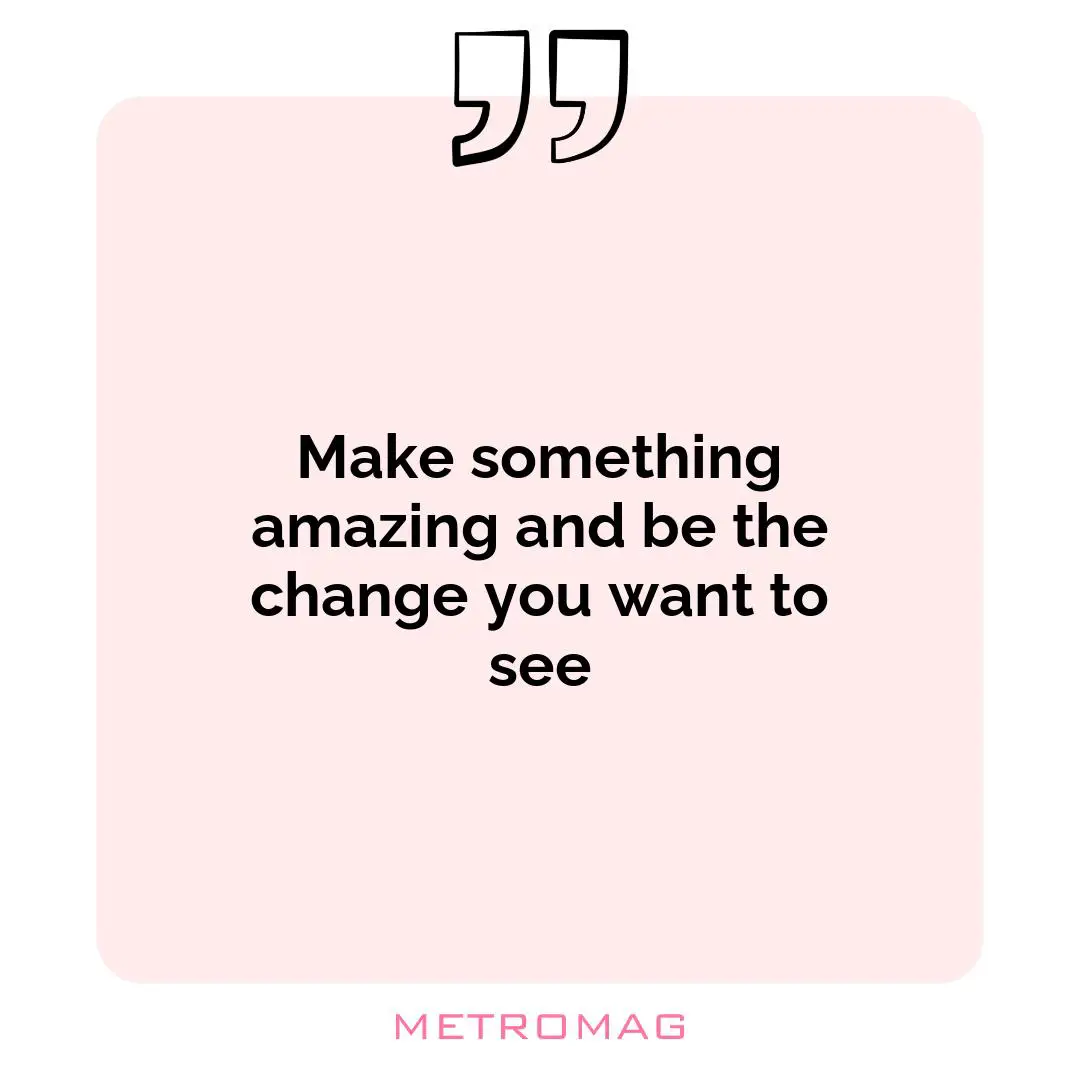 Make something amazing and be the change you want to see