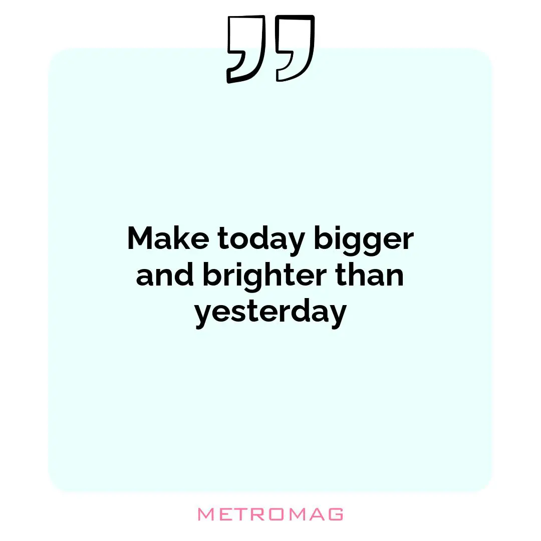 Make today bigger and brighter than yesterday
