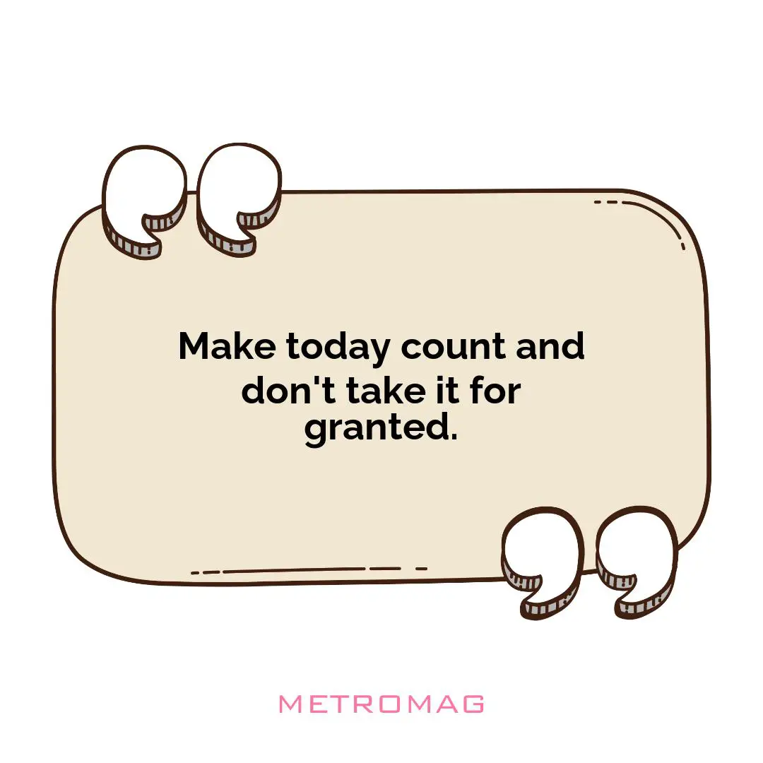 Make today count and don't take it for granted.