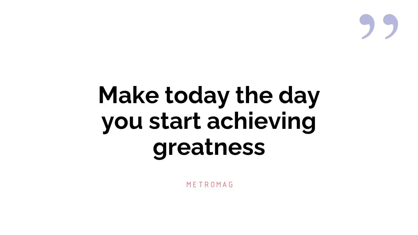 Make today the day you start achieving greatness