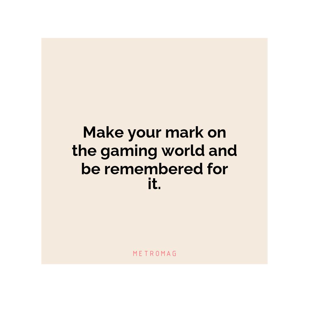 Make your mark on the gaming world and be remembered for it.