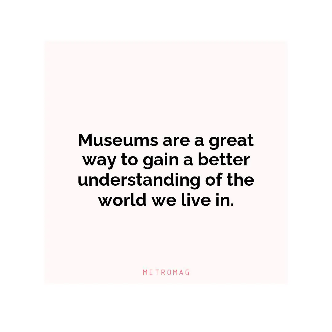 Museums are a great way to gain a better understanding of the world we live in.