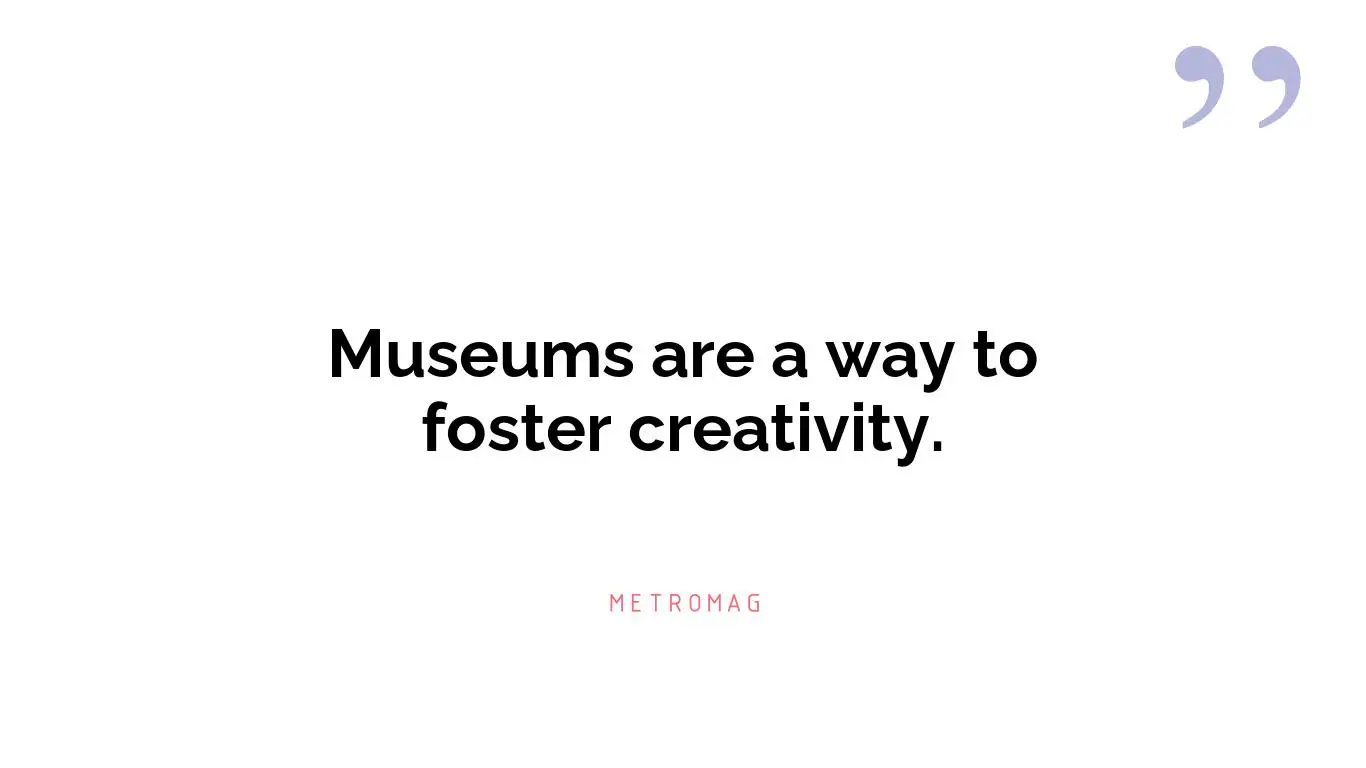 Museums are a way to foster creativity.