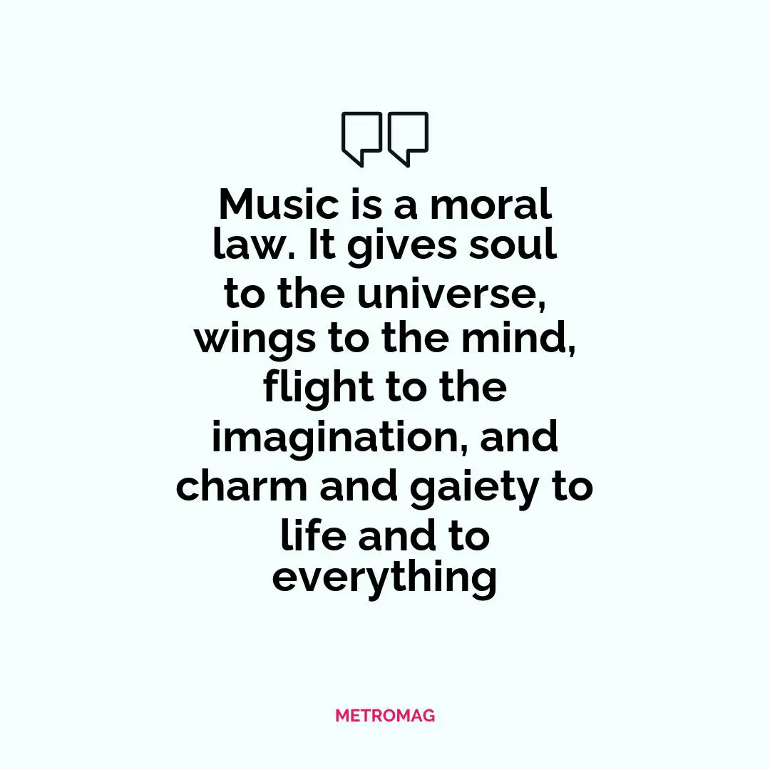 Music is a moral law. It gives soul to the universe, wings to the mind, flight to the imagination, and charm and gaiety to life and to everything