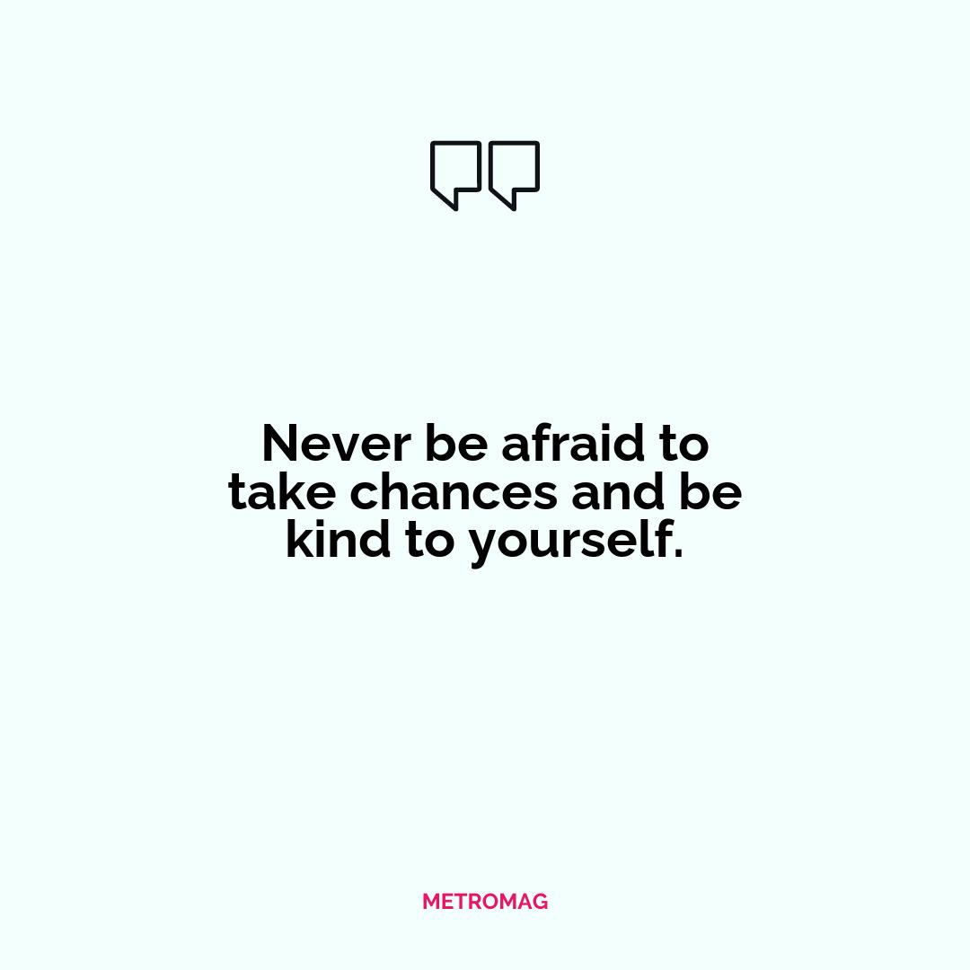 Never be afraid to take chances and be kind to yourself.