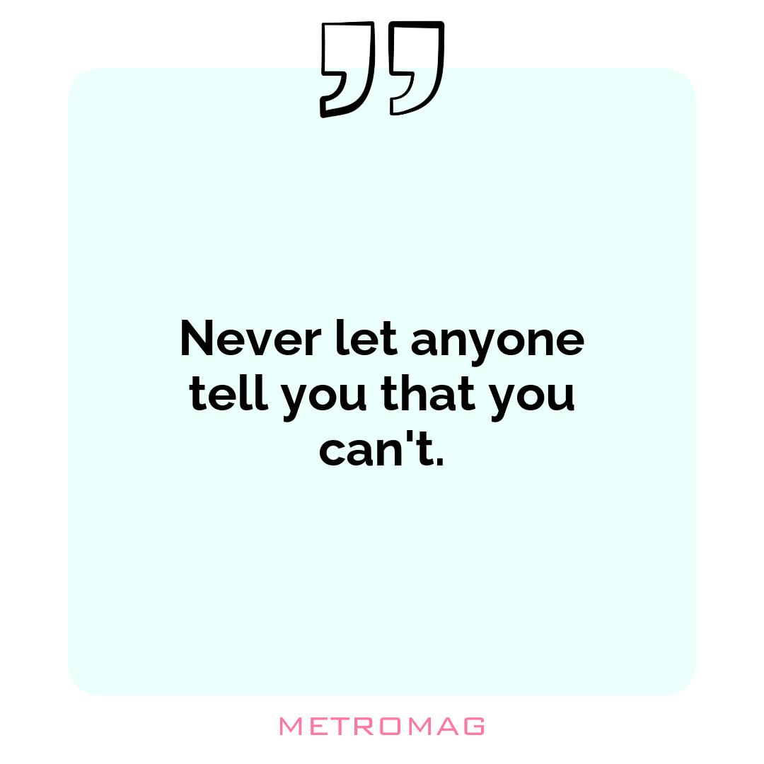 Never let anyone tell you that you can't.