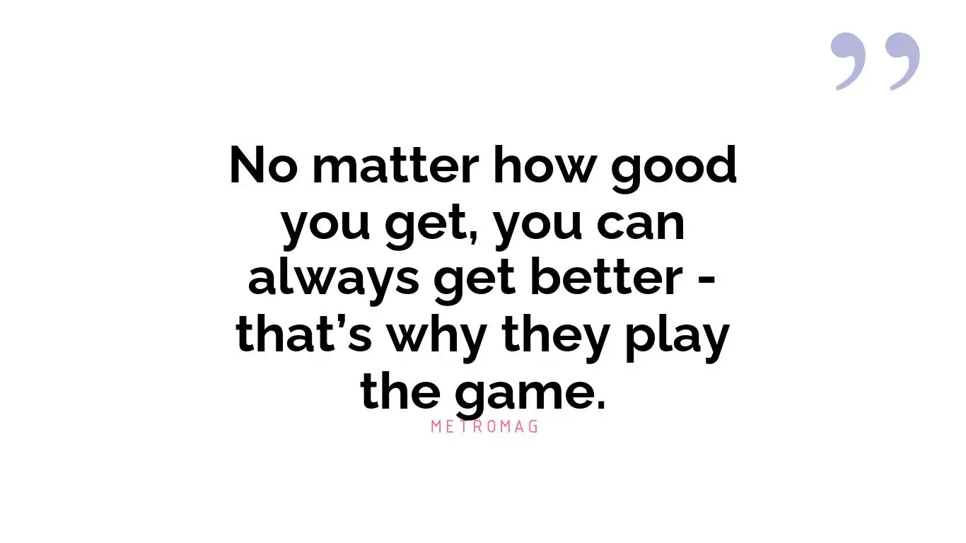 No matter how good you get, you can always get better - that’s why they play the game.