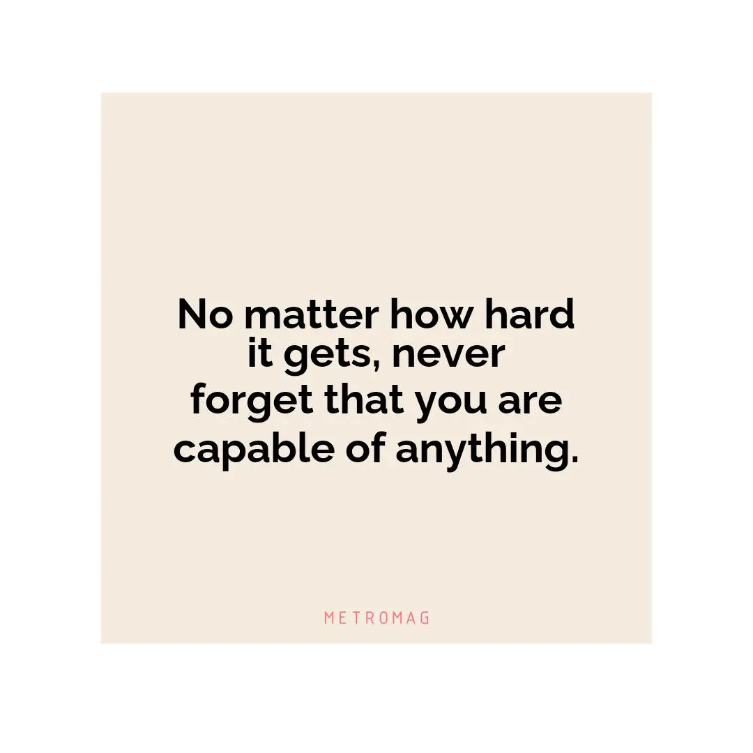 No matter how hard it gets, never forget that you are capable of anything.