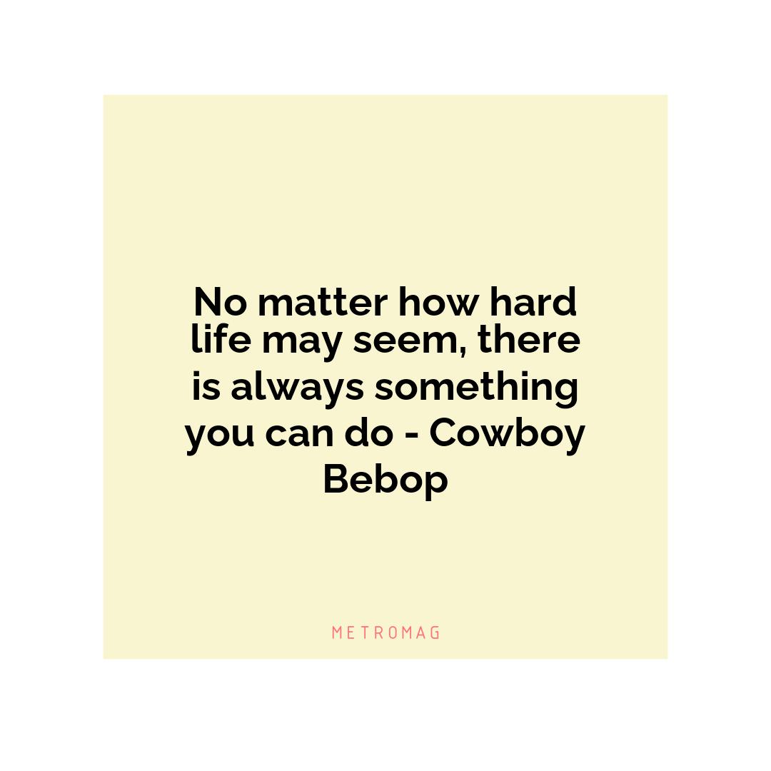 No matter how hard life may seem, there is always something you can do - Cowboy Bebop