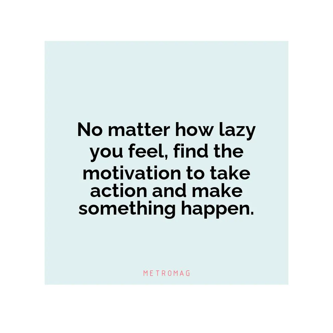 No matter how lazy you feel, find the motivation to take action and make something happen.