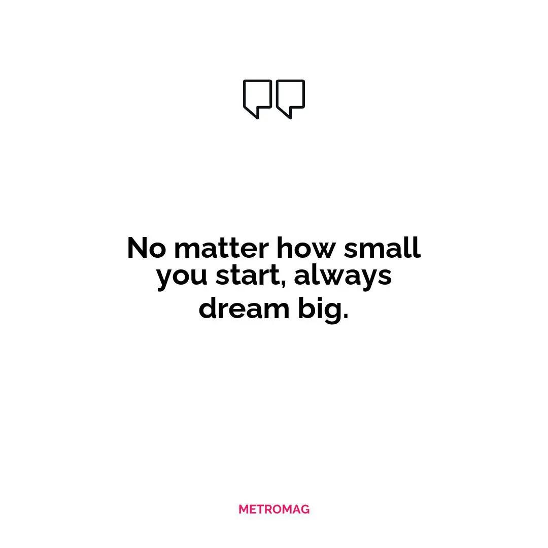 No matter how small you start, always dream big.