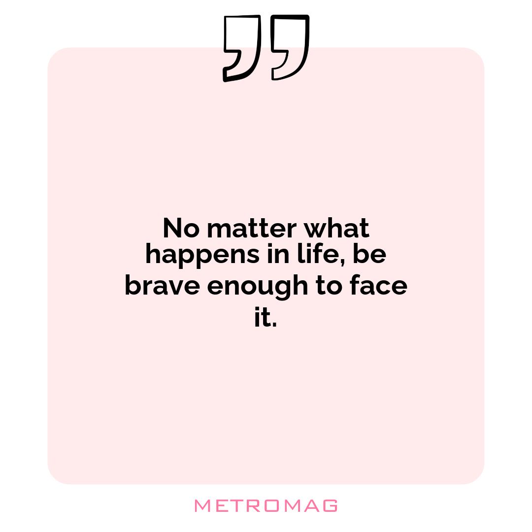 No matter what happens in life, be brave enough to face it.