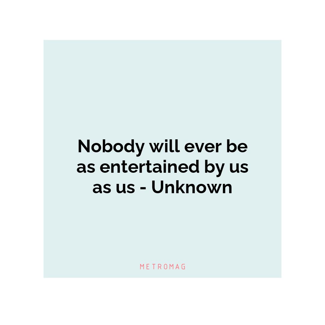 Nobody will ever be as entertained by us as us - Unknown