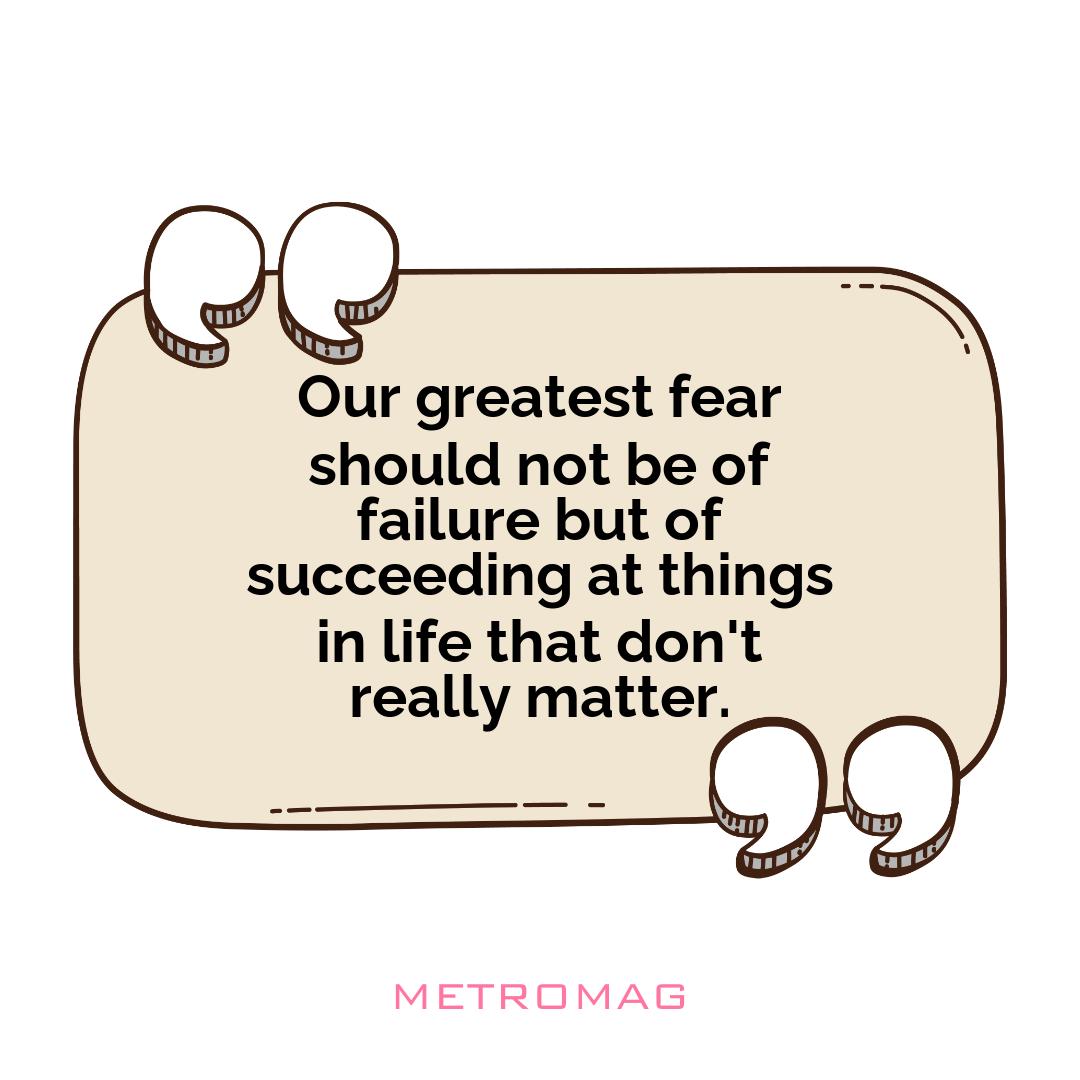 Our greatest fear should not be of failure but of succeeding at things in life that don't really matter.