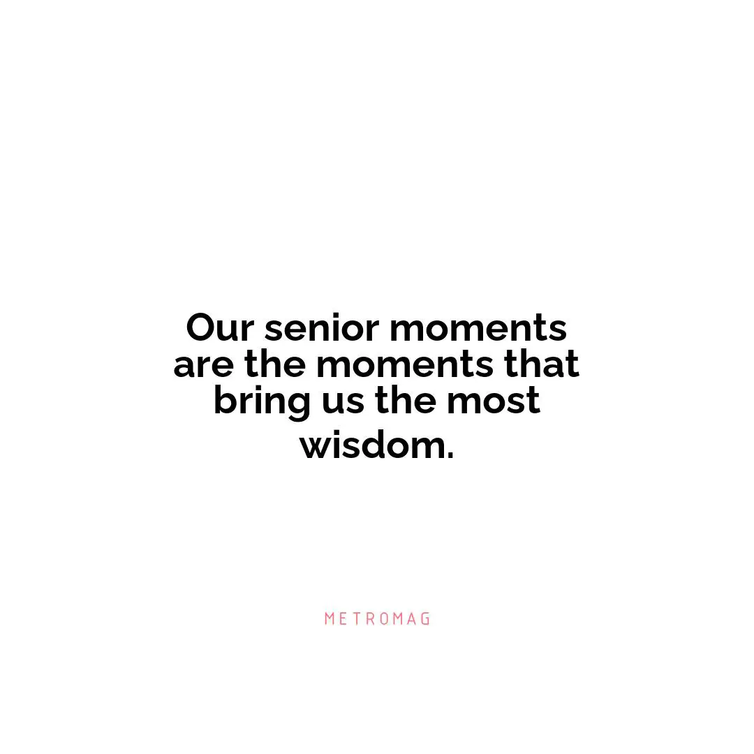 Our senior moments are the moments that bring us the most wisdom.