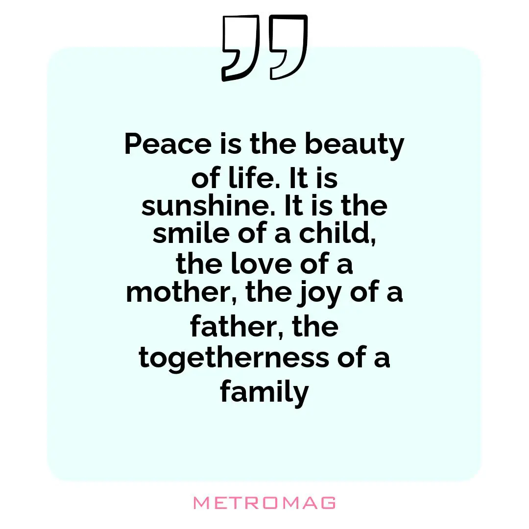 Peace is the beauty of life. It is sunshine. It is the smile of a child, the love of a mother, the joy of a father, the togetherness of a family