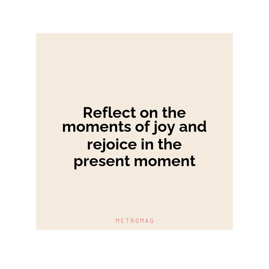 Reflect on the moments of joy and rejoice in the present moment