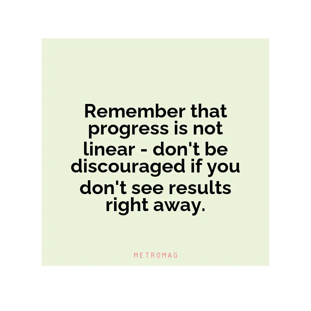 Remember that progress is not linear - don't be discouraged if you don't see results right away.