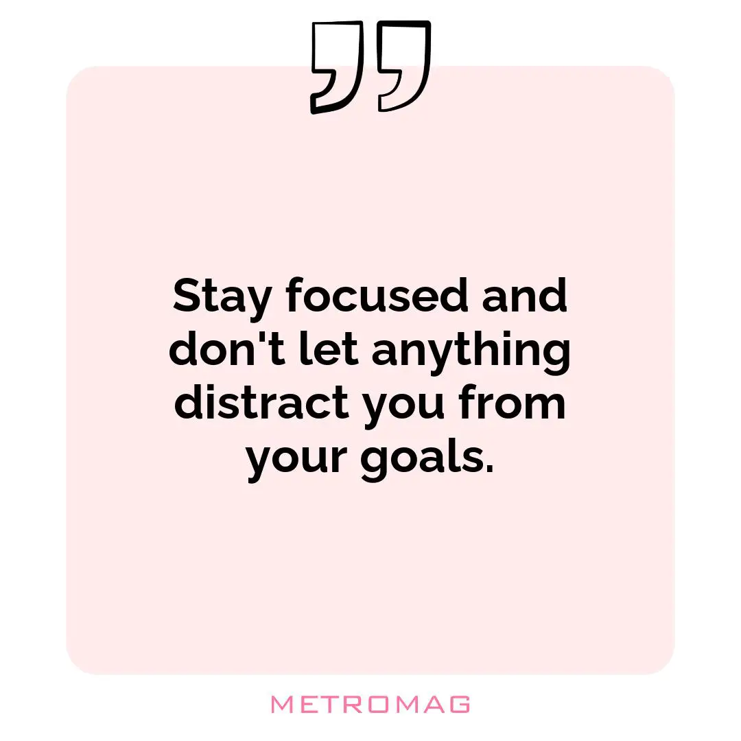 Stay focused and don't let anything distract you from your goals.