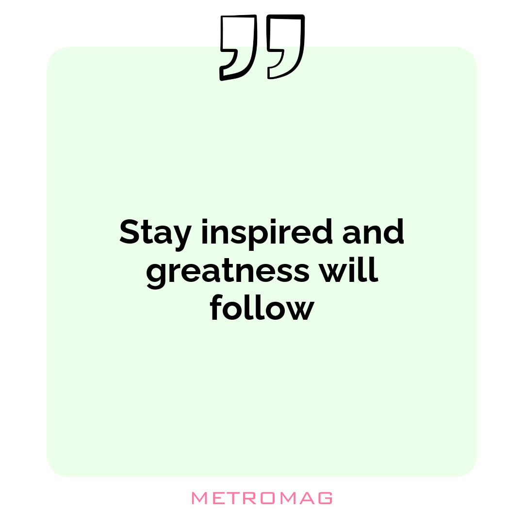 Stay inspired and greatness will follow